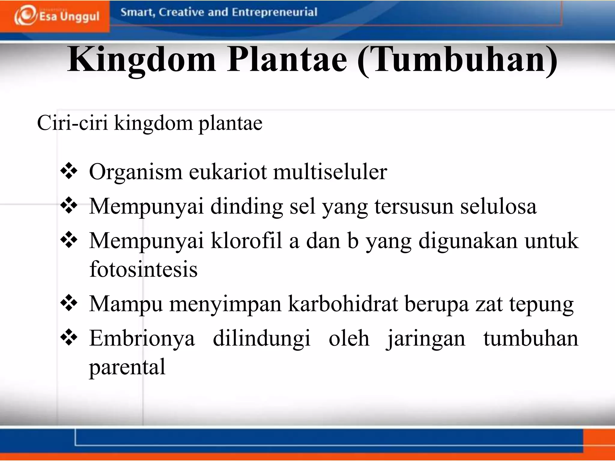 Kingdom Plantae (Tumbuhan)
Ciri-ciri kingdom plantae
 Organism eukariot multiseluler
 Mempunyai dinding sel yang tersusun selulosa
 Mempunyai klorofil a dan b yang digunakan untuk
fotosintesis
 Mampu menyimpan karbohidrat berupa zat tepung
 Embrionya dilindungi oleh jaringan tumbuhan
parental
 