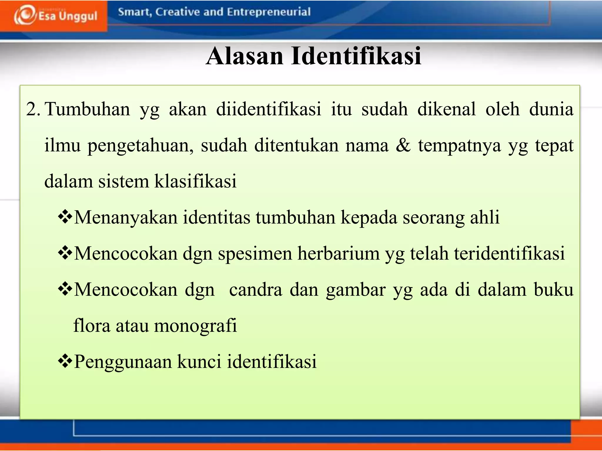 Alasan Identifikasi
2.Tumbuhan yg akan diidentifikasi itu sudah dikenal oleh dunia
ilmu pengetahuan, sudah ditentukan nama & tempatnya yg tepat
dalam sistem klasifikasi
Menanyakan identitas tumbuhan kepada seorang ahli
Mencocokan dgn spesimen herbarium yg telah teridentifikasi
Mencocokan dgn candra dan gambar yg ada di dalam buku
flora atau monografi
Penggunaan kunci identifikasi
 