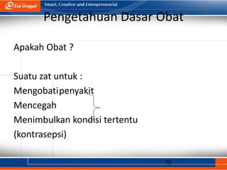 10
Pengetahuan Dasar Obat
Apakah Obat ?
Suatu zat untuk :
Mengobatipenyakit
Mencegah
Menimbulkan kondisi tertentu
(kontrasepsi)
 
