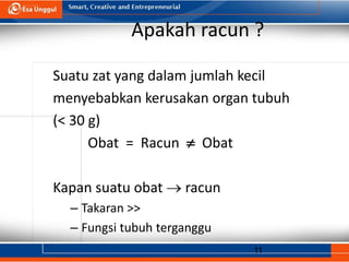 11
Apakah racun ?
Suatu zat yang dalam jumlah kecil
menyebabkan kerusakan organ tubuh
(< 30 g)
Obat = Racun  Obat
Kapan suatu obat  racun
– Takaran >>
– Fungsi tubuh terganggu
 