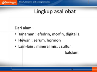 12
Lingkup asal obat
Dari alam :
• Tanaman : efedrin, morfin, digitalis
• Hewan : serum, hormon
• Lain-lain : mineral mis. : sulfur
kalsium
 