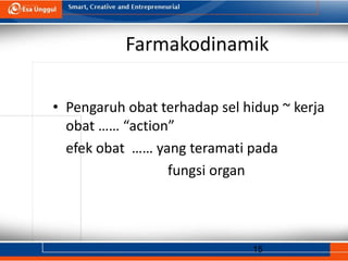 15
Farmakodinamik
• Pengaruh obat terhadap sel hidup ~ kerja
obat …… “action”
efek obat …… yang teramati pada
fungsi organ
 