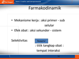 16
Farmakodinamik
• Mekanisme kerja : aksi primer - sub
selular
• Efek obat : aksi sekunder - sistem
Selektivitas
: titik tangkap obat :
tempat interaksi
Reseptor
 