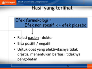 17
Hasil yang terlihat
• Relasi pasien - dokter
• Bisa positif / negatif
• Untuk obat yang efektivitasnya tidak
drastis, menentukan berhasil tidaknya
pengobatan
Efek farmakologi =
Efek non spesifik + efek plasebo
 