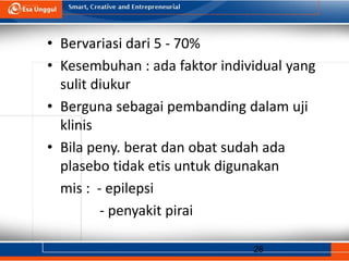 28
• Bervariasi dari 5 - 70%
• Kesembuhan : ada faktor individual yang
sulit diukur
• Berguna sebagai pembanding dalam uji
klinis
• Bila peny. berat dan obat sudah ada
plasebo tidak etis untuk digunakan
mis : - epilepsi
- penyakit pirai
 