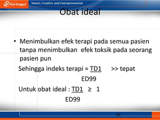 34
Obat ideal
• Menimbulkan efek terapi pada semua pasien
tanpa menimbulkan efek toksik pada seorang
pasien pun
Sehingga indeks terapi = TD1 >> tepat
ED99
Untuk obat ideal : TD1 ≥ 1
ED99
 