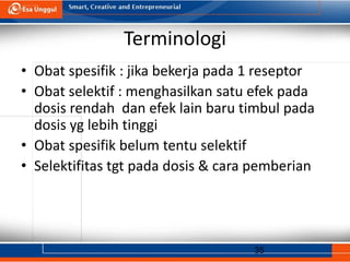 35
Terminologi
• Obat spesifik : jika bekerja pada 1 reseptor
• Obat selektif : menghasilkan satu efek pada
dosis rendah dan efek lain baru timbul pada
dosis yg lebih tinggi
• Obat spesifik belum tentu selektif
• Selektifitas tgt pada dosis & cara pemberian
 