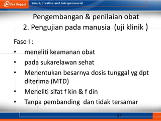 37
Pengembangan & penilaian obat
2. Pengujian pada manusia (uji klinik )
Fase I :
• meneliti keamanan obat
• pada sukarelawan sehat
• Menentukan besarnya dosis tunggal yg dpt
diterima (MTD)
• Meneliti sifat f kin & f din
• Tanpa pembanding dan tidak tersamar
 