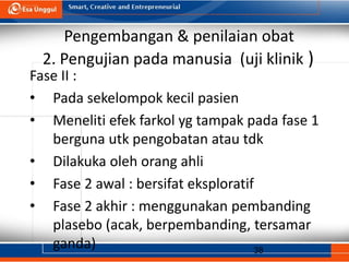 38
Pengembangan & penilaian obat
2. Pengujian pada manusia (uji klinik )
Fase II :
• Pada sekelompok kecil pasien
• Meneliti efek farkol yg tampak pada fase 1
berguna utk pengobatan atau tdk
• Dilakuka oleh orang ahli
• Fase 2 awal : bersifat eksploratif
• Fase 2 akhir : menggunakan pembanding
plasebo (acak, berpembanding, tersamar
ganda)
 