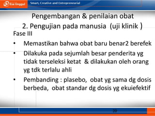 39
Pengembangan & penilaian obat
2. Pengujian pada manusia (uji klinik )
Fase III
• Memastikan bahwa obat baru benar2 berefek
• Dilakuka pada sejumlah besar penderita yg
tidak terseleksi ketat & dilakukan oleh orang
yg tdk terlalu ahli
• Pembanding : plasebo, obat yg sama dg dosis
berbeda, obat standar dg dosis yg ekuiefektif
 