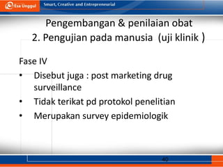 40
Pengembangan & penilaian obat
2. Pengujian pada manusia (uji klinik )
Fase IV
• Disebut juga : post marketing drug
surveillance
• Tidak terikat pd protokol penelitian
• Merupakan survey epidemiologik
 