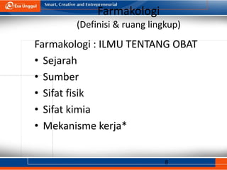 8
Farmakologi
(Definisi & ruang lingkup)
Farmakologi : ILMU TENTANG OBAT
• Sejarah
• Sumber
• Sifat fisik
• Sifat kimia
• Mekanisme kerja*
 