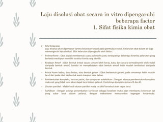 Laju disolusi obat secara in vitro dipengaruhi
beberapa factor
1. Sifat fisika kimia obat
– Suhu : Semakin tinggi suhu maka akan memperbesar kelarutan suatu zat yang
bersifat endotermik serta akan memperbesar harga koefisien zat tersebut
– Viskositas : Turunnya viskositas suatu pelarut juga akan memperbesar kelarutan
suatu zat
– Ph : pH sangat memengaruhi kelarutan zat-zat yang bersifat asam maupun basa
lemah. Zat yang bersifat basa lemah akan lebih mudah larut jika berada pada
suasana asam sedangkan asam lemah akan lebih mudah larut jika berada pada
suasana basa.
– Luas permukaan efektif dapat diperbesar dengan memperkecil ukuran partikel
Faktor yang memengaruhi luas permukaan (tersedia) untuk disolusi:
 Ukuran partikel
 Variabel pembuatan
 