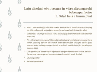 Laju disolusi obat secara in vitro dipengaruhi
beberapa factor
2. Faktor Formulasi
Faktor formulasi dan proses pembuatan memengaruhi laju disolusi yaitu
– Jumlah & tipe eksipien, seperti garam netral.
Berbagai macam bahan tambahan yang digunakan pada sediaan obat dapat memengaruhi
kinetika pelarutan obat dengan memengaruhi tegangan muka antara medium tempat obat
melarut dengan bahan obat, ataupun bereaksi secara langsung dengan bahan obat.
Penggunaan bahan tambahan yang bersifat hidrofob seperti magnesium stearat, dapat
menaikkan tegangan antarmuka obat dengan medium disolusi.
– Tipe pembuatan tablet yang digunakan.
– Ukuran granul dan distribusi ukuran granul.
– Jumlah dan tipe penghancur serta metode pencampurannya.
– Jumlah dan tipe surfaktan (kalau ditambahkan) serta metode pencampurannya.
– Gaya pengempaan dan kecepatan pengempaan.
 