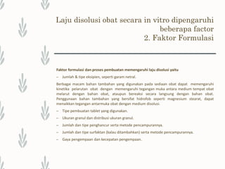 Laju disolusi obat secara in vitro dipengaruhi
beberapa factor
2. Faktor Formulasi
– Faktor alat dan kondisi lingkungan.
Adanya perbedaan alat yang digunakan dalam uji disolusi akan menyebabkan
perbedaan kecepatan pelarutan obat.
Kecepatan pengadukan akan memengaruhi kecepatan pelarutan obat, semakin
cepat pengadukan maka gerakan medium akan semakin cepat sehingga dapat
menaikkan kecepatan pelarutan.
Temperatur, viskositas dan komposisi dari medium, serta pengambilan sampel juga
dapat memengaruhi kecepatan pelarutan obat (Swarbrick dan Boyland, 1994;
Parrott, 1971).
Faktor-faktor yang terkait dengan bentuk sediaan.
 