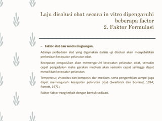 Uji disolusi
Uji disolusi yang diterapkan pada sediaan obat bertujuan untuk mengukur serta mengetahui jumlah zat
aktif yang terlarut dalam media pelarut yang diketahui volumenya pada waktu dan suhu tertentu,
menggunakan alat tertentu yang didesain untuk uji parameter disolusi.
Peranan Uji Disolusi
Uji disolusi dalam bidang Farmasi memegang peranan penting yaitu :
• Uji disolusi digunakan untuk dalam bidang industri; dalam pengembangan produk baru, untuk
pengawasan mutu, dan untuk membantu menentukan kesetersediaan hayati.
• Adanya perkembangan ilmu pengetahuan, seperti adanya aturan biofarmasetika, telah menegaskan
pentingnya disolusi.
• Karakteristik disolusi biasa merupakan sifat yang penting dari produk obat yang memuaskan.
• Uji disolusi digunakan untuk mengontrol kualitas dan menjaga terjaminnya standar dalam produksi
tablet
• Uji disolusi untuk mengetahui terlarutnya zat aktif dalam waktu tertentu menggunakan alat
disolution tester sehingga bisa menentukan waktu paruh dari sediaan tersebut.
 