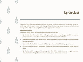 Uji disolusi
Alat Uji Disolusi
Terdapat beberapa alat disolusi dengan berbagai tipe yaitu :
 Alat uji disolusi menurut Farmakope Indonesia edisi 4:
– Alat uji disolusi tipe keranjang (basket).
– Alat uji disolusi tipe dayung (paddle).
 Alat uji pelepasan obat (USP 29, NF 24):
– Alat uji pelepasan obat berupa keranjang (basket).
– Alat uji pelepasan obat berupa dayung (paddle).
– Alat uji pelepasan obat berupa reciprocating cylinder.
– Alat uji pelepasan obat berupa flow through cell.
– Alat uji pelepasan obat berupa paddle over disk.
– Alat uji pelepasan obat berupa silinder (cylinder).
– Alat uji pelepasan obat berupa reciprocating holder.
 