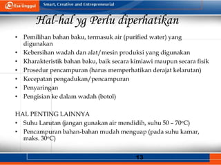 13
Hal-hal yg Perlu diperhatikan
• Pemilihan bahan baku, termasuk air (purified water) yang
digunakan
• Kebersihan wadah dan alat/mesin produksi yang digunakan
• Kharakteristik bahan baku, baik secara kimiawi maupun secara fisik
• Prosedur pencampuran (harus memperhatikan derajat kelarutan)
• Kecepatan pengadukan/pencampuran
• Penyaringan
• Pengisian ke dalam wadah (botol)
HAL PENTING LAINNYA
• Suhu Larutan (jangan gunakan air mendidih, suhu 50 – 70oC)
• Pencampuran bahan-bahan mudah menguap (pada suhu kamar,
maks. 30oC)
 