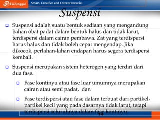 14
Suspensi
 Suspensi adalah suatu bentuk sediaan yang mengandung
bahan obat padat dalam bentuk halus dan tidak larut,
terdispersi dalam cairan pembawa. Zat yang terdispersi
harus halus dan tidak boleh cepat mengendap. Jika
dikocok, perlahan-lahan endapan harus segera terdispersi
kembali.
 Suspensi merupakan sistem heterogen yang terdiri dari
dua fase.
 Fase kontinyu atau fase luar umumnya merupakan
cairan atau semi padat, dan
 Fase terdispersi atau fase dalam terbuat dari partikel-
partikel kecil yang pada dasarnya tidak larut, tetapi
terdispersi seluruhnya dalam fase kontinyu.
 