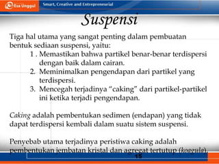 15
Suspensi
Tiga hal utama yang sangat penting dalam pembuatan
bentuk sediaan suspensi, yaitu:
1 . Memastikan bahwa partikel benar-benar terdispersi
dengan baik dalam cairan.
2. Meminimalkan pengendapan dari partikel yang
terdispersi.
3. Mencegah terjadinya “caking” dari partikel-partikel
ini ketika terjadi pengendapan.
Caking adalah pembentukan sedimen (endapan) yang tidak
dapat terdispersi kembali dalam suatu sistem suspensi.
Penyebab utama terjadinya peristiwa caking adalah
pembentukan jembatan kristal dan agregat tertutup (koagula).
 