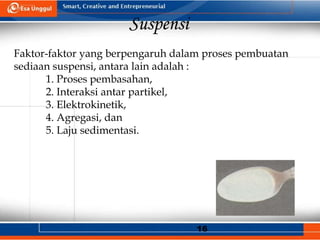 16
Suspensi
Faktor-faktor yang berpengaruh dalam proses pembuatan
sediaan suspensi, antara lain adalah :
1. Proses pembasahan,
2. Interaksi antar partikel,
3. Elektrokinetik,
4. Agregasi, dan
5. Laju sedimentasi.
 