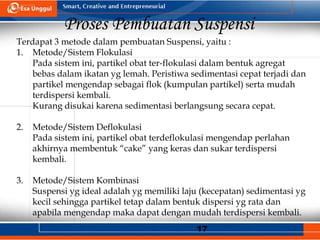 17
Proses Pembuatan Suspensi
Terdapat 3 metode dalam pembuatan Suspensi, yaitu :
1. Metode/Sistem Flokulasi
Pada sistem ini, partikel obat ter-flokulasi dalam bentuk agregat
bebas dalam ikatan yg lemah. Peristiwa sedimentasi cepat terjadi dan
partikel mengendap sebagai flok (kumpulan partikel) serta mudah
terdispersi kembali.
Kurang disukai karena sedimentasi berlangsung secara cepat.
2. Metode/Sistem Deflokulasi
Pada sistem ini, partikel obat terdeflokulasi mengendap perlahan
akhirnya membentuk “cake” yang keras dan sukar terdispersi
kembali.
3. Metode/Sistem Kombinasi
Suspensi yg ideal adalah yg memiliki laju (kecepatan) sedimentasi yg
kecil sehingga partikel tetap dalam bentuk dispersi yg rata dan
apabila mengendap maka dapat dengan mudah terdispersi kembali.
 