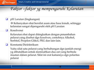 4
Faktor –faktor yg mempengaruhi Kelarutan
 pH Larutan (lingkungan)
 Kebanyakan obat bersifat asam atau basa lemah, sehingga
kelarutan sangat dipengaruhi oleh pH Larutan
 Kosolvensi
Kelarutan obat dapat ditingkatkan dengan penambahan
pelarut yang disebut dgn kosolven, contohnya Alkohol,
Sorbitol, Propilen Glikol, PEG dan lain-lain.
 Konstanta Dielektrikum
Yaitu sifat satu pelarut yang berhubungan dgn jumlah energi
yg dibutuhkan untuk memisahkan dua zat yang berbeda
muatan dalam pelarut. Sifat ini erat kaitannya dgn polaritas
pelarut
 