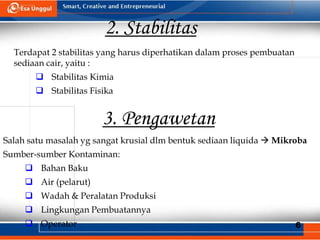 6
2. Stabilitas
Terdapat 2 stabilitas yang harus diperhatikan dalam proses pembuatan
sediaan cair, yaitu :
 Stabilitas Kimia
 Stabilitas Fisika
3. Pengawetan
Salah satu masalah yg sangat krusial dlm bentuk sediaan liquida  Mikroba
Sumber-sumber Kontaminan:
 Bahan Baku
 Air (pelarut)
 Wadah & Peralatan Produksi
 Lingkungan Pembuatannya
 Operator
 