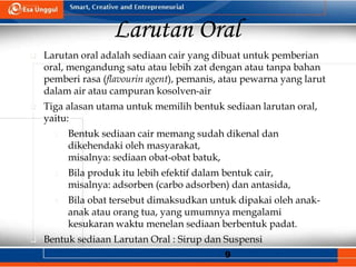 9
Larutan Oral
 Larutan oral adalah sediaan cair yang dibuat untuk pemberian
oral, mengandung satu atau lebih zat dengan atau tanpa bahan
pemberi rasa (flavourin agent), pemanis, atau pewarna yang larut
dalam air atau campuran kosolven-air
 Tiga alasan utama untuk memilih bentuk sediaan larutan oral,
yaitu:
1. Bentuk sediaan cair memang sudah dikenal dan
dikehendaki oleh masyarakat,
misalnya: sediaan obat-obat batuk,
2. Bila produk itu lebih efektif dalam bentuk cair,
misalnya: adsorben (carbo adsorben) dan antasida,
3. Bila obat tersebut dimaksudkan untuk dipakai oleh anak-
anak atau orang tua, yang umumnya mengalami
kesukaran waktu menelan sediaan berbentuk padat.
 Bentuk sediaan Larutan Oral : Sirup dan Suspensi
 