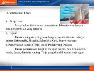 3.Pemeriksaan Feces
a. Pengertian
Menyiapkan feses untuk pemeriksaan laboratorium dengan
cara pengambilan yang tertentu.
b. Tujuan
Untuk menegakan diagnosa dengan cara mendeteksi adanya
kuman Salmonella, Shigella, Scherichia Coli, Staphylococcus
c. Pemeriksaan Faeces (Tinja) untuk Pasien yang Dewasa.
Untuk pemeriksaan lengkap meliputi warna, bau, konsistensi,
lendir, darah, dan telur cacing. Tinja yang diambil adalah tinja segar.
 