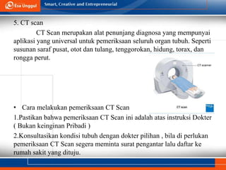 5. CT scan
CT Scan merupakan alat penunjang diagnosa yang mempunyai
aplikasi yang universal untuk pemeriksaan seluruh organ tubuh. Seperti
susunan saraf pusat, otot dan tulang, tenggorokan, hidung, torax, dan
rongga perut.
• Cara melakukan pemeriksaan CT Scan
1.Pastikan bahwa pemeriksaan CT Scan ini adalah atas instruksi Dokter
( Bukan keinginan Pribadi )
2.Konsultasikan kondisi tubuh dengan dokter pilihan , bila di perlukan
pemeriksaan CT Scan segera meminta surat pengantar lalu daftar ke
rumah sakit yang dituju.
 