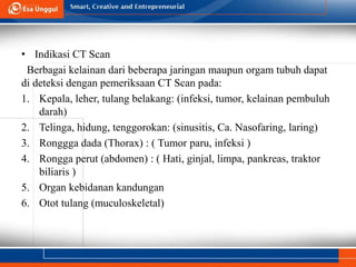 • Indikasi CT Scan
Berbagai kelainan dari beberapa jaringan maupun orgam tubuh dapat
di deteksi dengan pemeriksaan CT Scan pada:
1. Kepala, leher, tulang belakang: (infeksi, tumor, kelainan pembuluh
darah)
2. Telinga, hidung, tenggorokan: (sinusitis, Ca. Nasofaring, laring)
3. Ronggga dada (Thorax) : ( Tumor paru, infeksi )
4. Rongga perut (abdomen) : ( Hati, ginjal, limpa, pankreas, traktor
biliaris )
5. Organ kebidanan kandungan
6. Otot tulang (muculoskeletal)
 