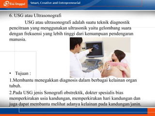 6. USG atau Ultrasonografi
USG atau ultrasonografi adalah suatu teknik diagnostik
pencitraan yang menggunakan ultrasonik yaitu gelombang suara
dengan frekuensi yang lebih tinggi dari kemampuan pendengaran
manusia.
• Tujuan :
1.Membantu menegakkan diagnosis dalam berbagai kelainan organ
tubuh.
2.Pada USG jenis Sonografi obstrektik, dokter spesialis bias
memperkirakan usia kandungan, memperkirakan hari kandungan dan
juga dapat membantu melihat adanya kelainan pada kandungan/janin.
 