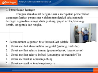 7. Pemeriksaan Rontgen
Rontgen atau dikenal dengan sinar x merupakan pemeriksaan
yang memfaatkan peran sinar x dalam mendeteksi kelainan pada
berbagai organ diantaranya dada, jantung, ginjal, ureter, kandung
kemih, tenggorok dan rangka.
• Secara umum kegunaan foto thorax/CXR adalah :
1. Untuk melihat abnormalitas congnital (jantung, vaskuler)
2. Untuk melihat adanya trauma (pneumothorax, haemothorax)
3. Untuk melihat adanya infeksi (umumnya tuberculusis/TB)
4. Untuk memeriksa keadaan jantung
5. Untuk memeriksa keadaan paru-paru
 