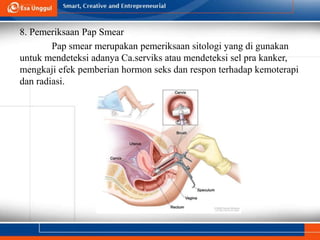 8. Pemeriksaan Pap Smear
Pap smear merupakan pemeriksaan sitologi yang di gunakan
untuk mendeteksi adanya Ca.serviks atau mendeteksi sel pra kanker,
mengkaji efek pemberian hormon seks dan respon terhadap kemoterapi
dan radiasi.
 