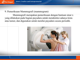 9. Pemeriksaan Mammografi (mammogram)
Mammografi merupakan pemeriksaan dengan bantuan sinar x
yang dilakukan pada bagian payudara untuk mendeteksi adanya kista
atau tumor, dan digunakan untuk menilai payudara secara periodik.
 