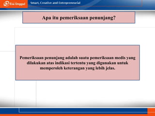 Apa itu pemeriksaan penunjang?
Pemeriksaan penunjang adalah suatu pemeriksaan medis yang
dilakukan atas indikasi tertentu yang digunakan untuk
memperoleh keterangan yang lebih jelas.
 