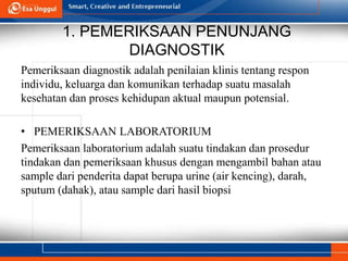 1. PEMERIKSAAN PENUNJANG
DIAGNOSTIK
Pemeriksaan diagnostik adalah penilaian klinis tentang respon
individu, keluarga dan komunikan terhadap suatu masalah
kesehatan dan proses kehidupan aktual maupun potensial.
• PEMERIKSAAN LABORATORIUM
Pemeriksaan laboratorium adalah suatu tindakan dan prosedur
tindakan dan pemeriksaan khusus dengan mengambil bahan atau
sample dari penderita dapat berupa urine (air kencing), darah,
sputum (dahak), atau sample dari hasil biopsi
 