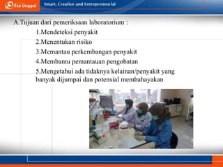 A.Tujuan dari pemeriksaan laboratorium :
1.Mendeteksi penyakit
2.Menentukan risiko
3.Memantau perkembangan penyakit
4.Membantu pemantauan pengobatan
5.Mengetahui ada tidaknya kelainan/penyakit yang
banyak dijumpai dan potensial membahayakan
 