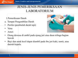 JENIS-JENIS PEMERIKSAAN
LABORATORIUM
1.Pemeriksaan Darah
a. Tempat Pengambilan Darah
• Perifer (pembuluh darah tepi)
• Vena
• Arteri
• Orang dewasa di ambil pada ujung jari atau daun telinga bagian
bawah
• Bayi dan anak kecil dapat diambil pada ibu jari kaki, tumit, atau
daerah kepala.
 