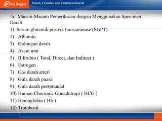 b. Macam-Macam Pemeriksaan dengan Menggunakan Specimen
Darah
1) Serum glutamik piruvik transaminase (SGPT)
2) Albumin
3) Golongan darah
4) Asam urat
5) Bilirubin ( Total, Direct, dan Indirect )
6) Estrogen
7) Gas darah arteri
8) Gula darah puasa
9) Gula darah postprandal
10) Human Chorionic Gonadotropi ( HCG )
11) Hemoglobin ( Hb )
12) Trombosit
 