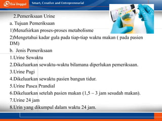 2.Pemeriksaan Urine
a. Tujuan Pemeriksaan
1)Menafsirkan proses-proses metabolisme
2)Mengetahui kadar gula pada tiap-tiap waktu makan ( pada pasien
DM)
b. Jenis Pemeriksaan
1.Urine Sewaktu
2.Dikeluarkan sewaktu-waktu bilamana diperlukan pemeriksaan.
3.Urine Pagi
4.Dikeluarkan sewaktu pasien bangun tidur.
5.Urine Pasca Prandial
6.Dikeluarkan setelah pasien makan (1,5 – 3 jam sesudah makan).
7.Urine 24 jam
8.Urin yang dikumpul dalam waktu 24 jam.
 