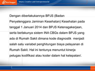 Dengan diberlakukannya BPJS (Badan
Penyelenggara Jaminan Kesehatan) Kesehatan pada
tanggal 1 Januari 2014 dan BPJS Ketenagakerjaan,
serta berlakunya sistem INA CBGs dalam BPJS yang
ada di Rumah Sakit dimana kode diagnostik menjadi
salah satu variabel penghitungan biaya pelayanan di
Rumah Sakit. Hal ini tentunya menuntut kinerja
petugas kodifikasi atau koder dalam hal ketepatan/.
 