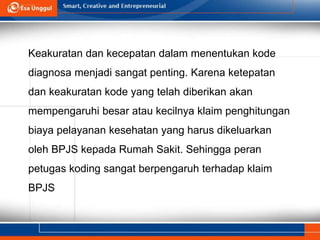 Keakuratan dan kecepatan dalam menentukan kode
diagnosa menjadi sangat penting. Karena ketepatan
dan keakuratan kode yang telah diberikan akan
mempengaruhi besar atau kecilnya klaim penghitungan
biaya pelayanan kesehatan yang harus dikeluarkan
oleh BPJS kepada Rumah Sakit. Sehingga peran
petugas koding sangat berpengaruh terhadap klaim
BPJS
 