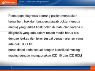 Penetapan diagnosis seorang pasien merupakan
kewajiban, hak dan tanggung jawab dokter (tenaga
medis) yang terkait tidak boleh diubah, oleh karena itu
diagnosis yang ada dalam rekam medis harus diisi
dengan lenkap dan jelas sesuai dengan arahan yang
ada buku ICD 10.
harus diberi kode sesuai dengan klasifikasi masing-
masing dengan menggunakan ICD 10 dan ICD 9CM
 