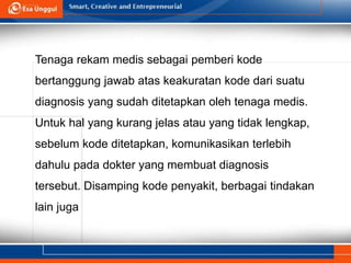Tenaga rekam medis sebagai pemberi kode
bertanggung jawab atas keakuratan kode dari suatu
diagnosis yang sudah ditetapkan oleh tenaga medis.
Untuk hal yang kurang jelas atau yang tidak lengkap,
sebelum kode ditetapkan, komunikasikan terlebih
dahulu pada dokter yang membuat diagnosis
tersebut. Disamping kode penyakit, berbagai tindakan
lain juga
 