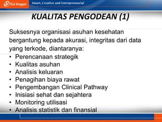 7
KUALITAS PENGODEAN (1)
Suksesnya organisasi asuhan kesehatan
bergantung kepada akurasi, integritas dari data
yang terkode, diantaranya:
• Perencanaan strategik
• Kualitas asuhan
• Analisis keluaran
• Penagihan biaya rawat
• Pengembangan Clinical Pathway
• Inisiasi sehat dan sejahtera
• Monitoring utilisasi
• Analisis statistik dan finansial
 