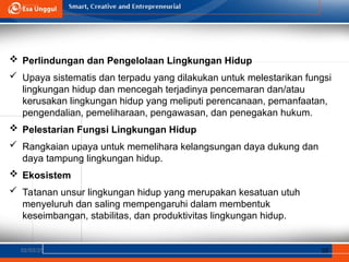 02/03/25 10
 Perlindungan dan Pengelolaan Lingkungan Hidup
 Upaya sistematis dan terpadu yang dilakukan untuk melestarikan fungsi
lingkungan hidup dan mencegah terjadinya pencemaran dan/atau
kerusakan lingkungan hidup yang meliputi perencanaan, pemanfaatan,
pengendalian, pemeliharaan, pengawasan, dan penegakan hukum.
 Pelestarian Fungsi Lingkungan Hidup
 Rangkaian upaya untuk memelihara kelangsungan daya dukung dan
daya tampung lingkungan hidup.
 Ekosistem
 Tatanan unsur lingkungan hidup yang merupakan kesatuan utuh
menyeluruh dan saling mempengaruhi dalam membentuk
keseimbangan, stabilitas, dan produktivitas lingkungan hidup.
 