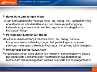 02/03/25 12
 Baku Mutu Lingkungan Hidup
Ukuran batas atau kadar makhluk hidup, zat, energi, atau komponen yang
ada atau harus ada dan/atau unsur pencemar yang ditenggang
keberadaannya dalam suatu sumber daya tertentu sebagai unsur
lingkungan hidup.
 Pencemaran Lingkungan Hidup
Masuk atau dimasukkannya makhluk hidup, zat, energi, dan/atau
komponen lain ke dalam lingkungan hidup oleh kegiatan manusia
sehingga melampaui baku mutu lingkungan hidup yang telah ditetapkan.
 Konservasi Sumber Daya Alam
Pengelolaan sumber daya alam untuk menjamin pemanfaatannya secara
bijaksana serta kesinambungan ketersediaannya dengan tetap
memelihara dan meningkatkan kualitas nilai serta keanekaragamannya.
 