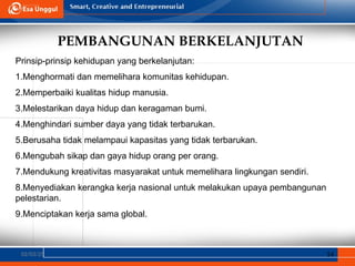 PEMBANGUNAN BERKELANJUTAN
02/03/25 14
Prinsip-prinsip kehidupan yang berkelanjutan:
1.Menghormati dan memelihara komunitas kehidupan.
2.Memperbaiki kualitas hidup manusia.
3.Melestarikan daya hidup dan keragaman bumi.
4.Menghindari sumber daya yang tidak terbarukan.
5.Berusaha tidak melampaui kapasitas yang tidak terbarukan.
6.Mengubah sikap dan gaya hidup orang per orang.
7.Mendukung kreativitas masyarakat untuk memelihara lingkungan sendiri.
8.Menyediakan kerangka kerja nasional untuk melakukan upaya pembangunan
pelestarian.
9.Menciptakan kerja sama global.
 